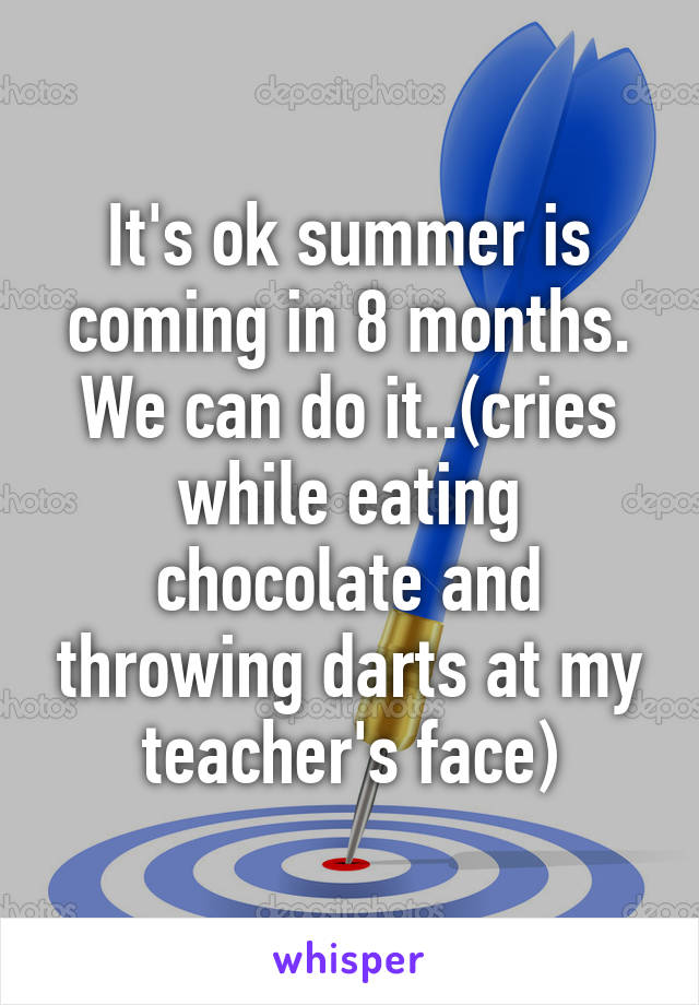It's ok summer is coming in 8 months. We can do it..(cries while eating chocolate and throwing darts at my teacher's face)