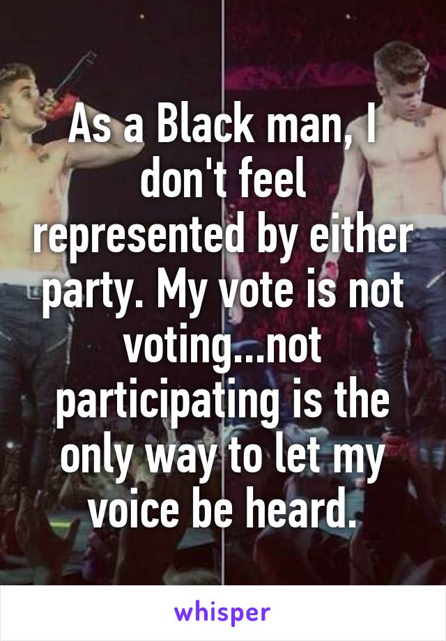 As a Black man, I don't feel represented by either party. My vote is not voting...not participating is the only way to let my voice be heard.