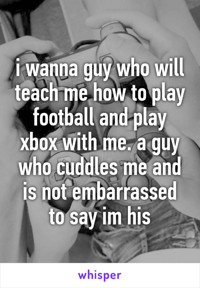 i wanna guy who will teach me how to play football and play xbox with me. a guy who cuddles me and is not embarrassed to say im his