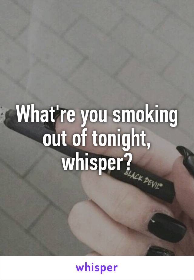 What're you smoking out of tonight, whisper?
