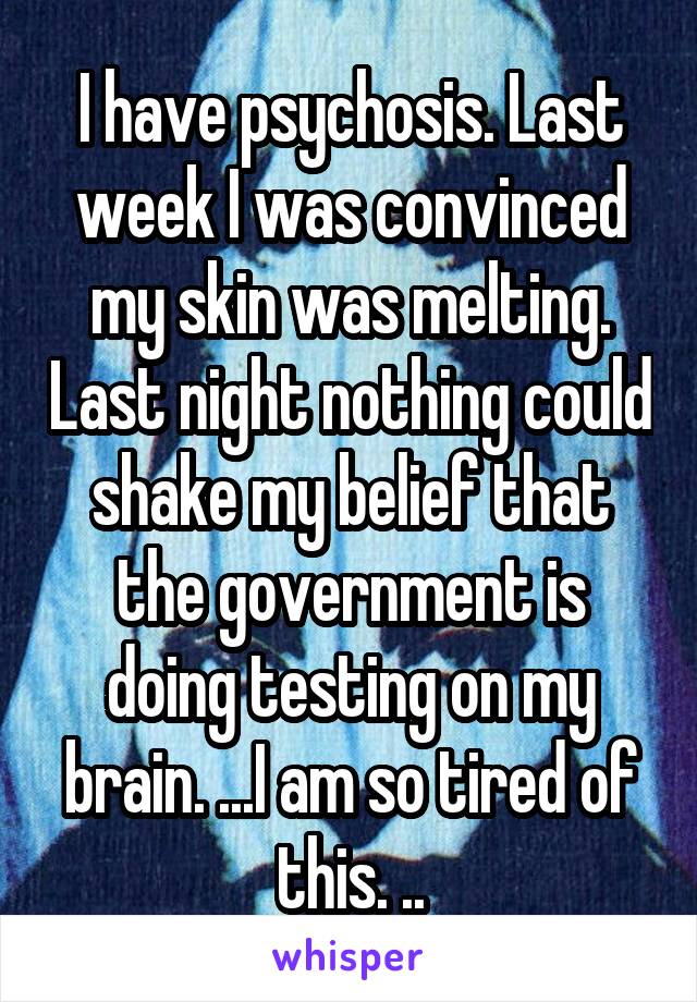 I have psychosis. Last week I was convinced my skin was melting. Last night nothing could shake my belief that the government is doing testing on my brain. ...I am so tired of this. ..