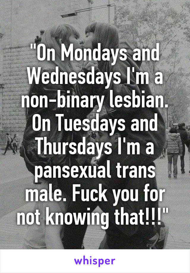 "On Mondays and Wednesdays I'm a non-binary lesbian. On Tuesdays and Thursdays I'm a pansexual trans male. Fuck you for not knowing that!!!" 
