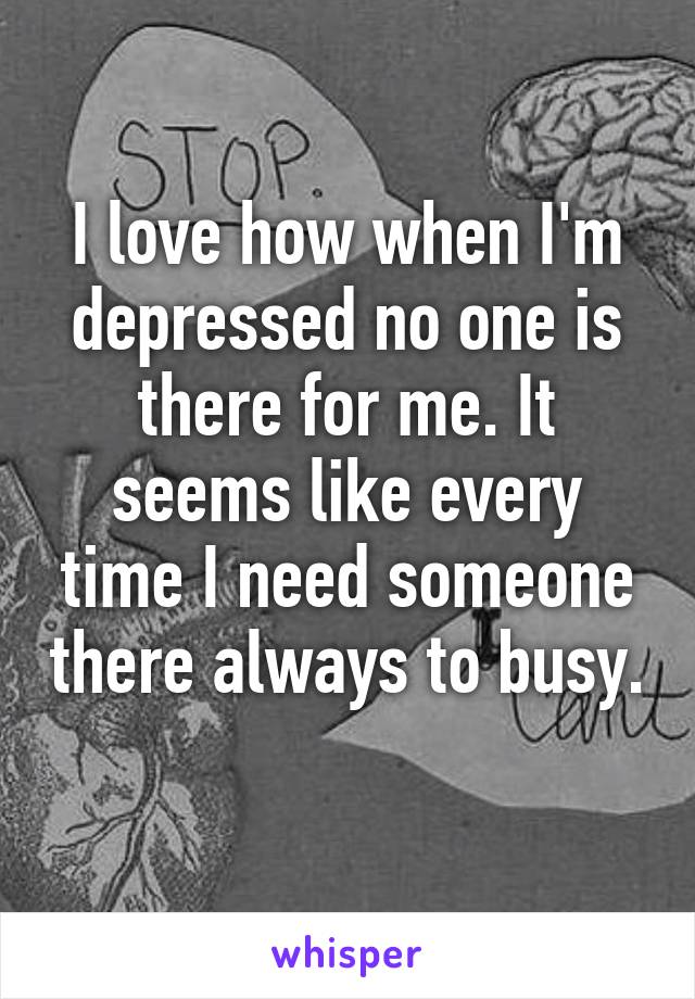 I love how when I'm depressed no one is there for me. It seems like every time I need someone there always to busy. 