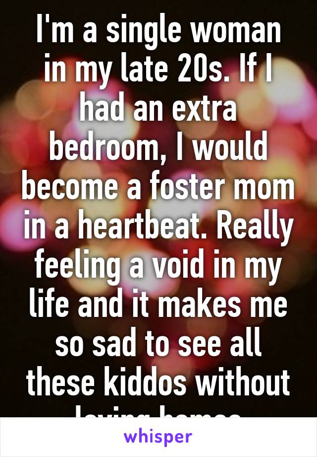 I'm a single woman in my late 20s. If I had an extra bedroom, I would become a foster mom in a heartbeat. Really feeling a void in my life and it makes me so sad to see all these kiddos without loving homes