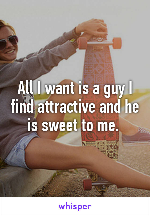 All I want is a guy I find attractive and he is sweet to me. 