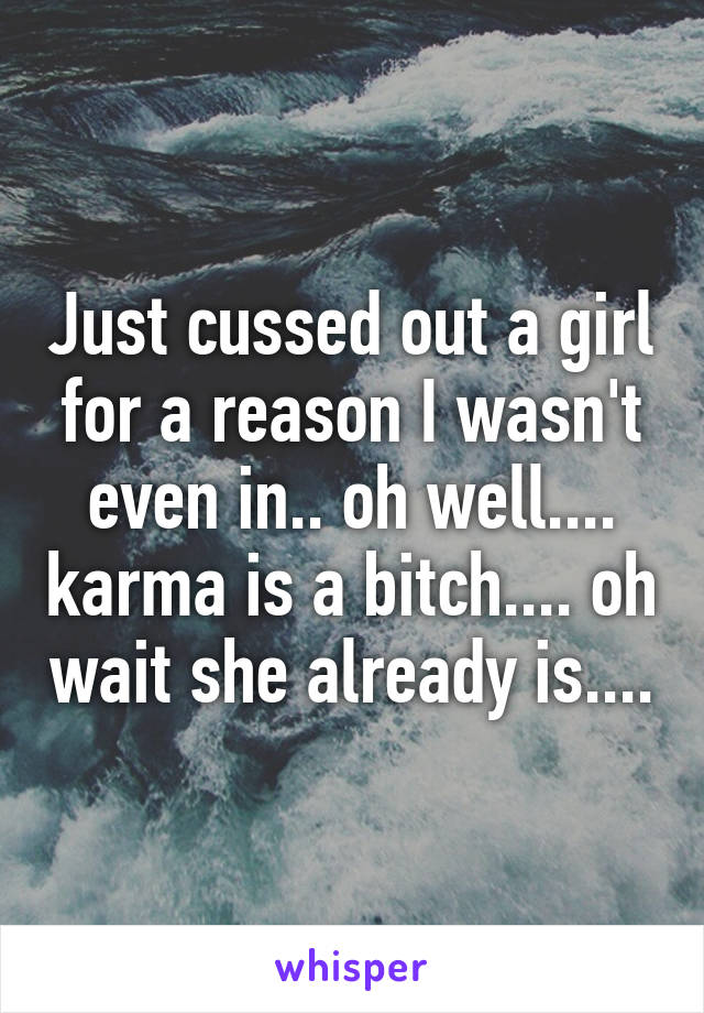 Just cussed out a girl for a reason I wasn't even in.. oh well.... karma is a bitch.... oh wait she already is....