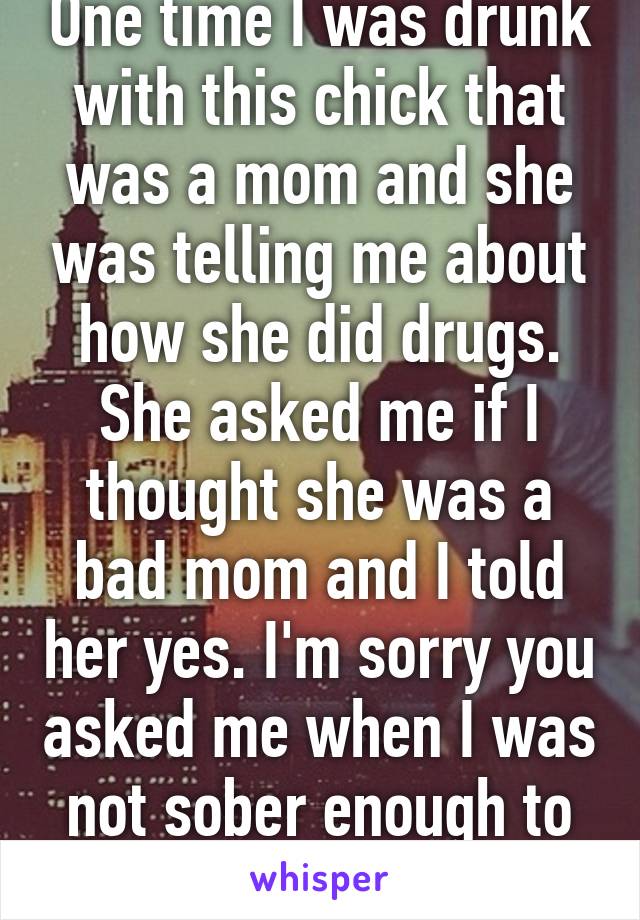 One time I was drunk with this chick that was a mom and she was telling me about how she did drugs. She asked me if I thought she was a bad mom and I told her yes. I'm sorry you asked me when I was not sober enough to be tactful 