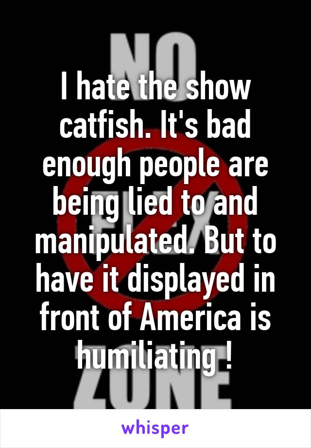 I hate the show catfish. It's bad enough people are being lied to and manipulated. But to have it displayed in front of America is humiliating !