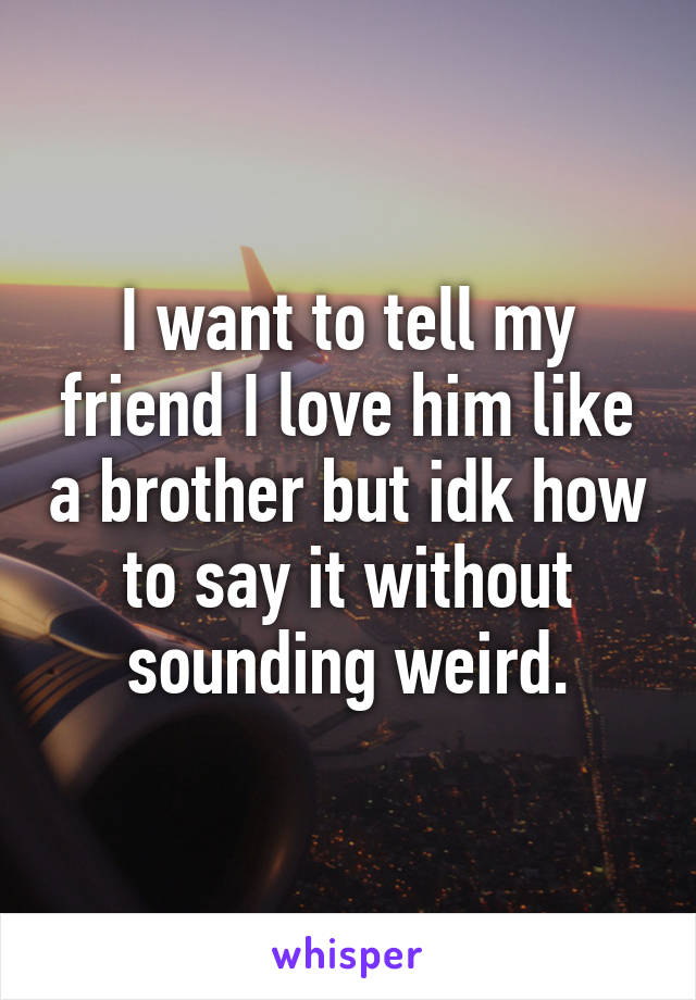 I want to tell my friend I love him like a brother but idk how to say it without sounding weird.