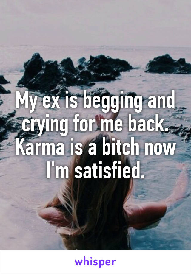 My ex is begging and crying for me back. Karma is a bitch now I'm satisfied.