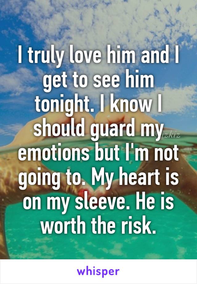 I truly love him and I get to see him tonight. I know I should guard my emotions but I'm not going to. My heart is on my sleeve. He is worth the risk.