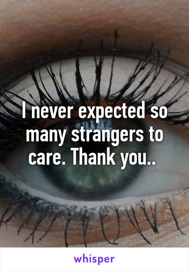 I never expected so many strangers to care. Thank you.. 