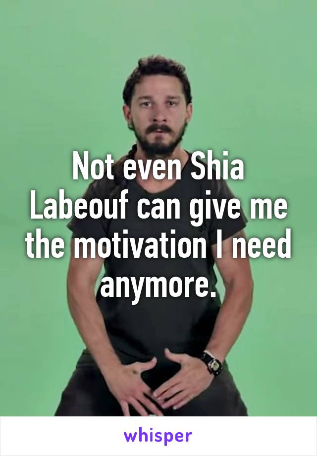 Not even Shia Labeouf can give me the motivation I need anymore.