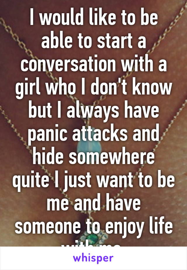 I would like to be able to start a conversation with a girl who I don't know but I always have panic attacks and hide somewhere quite I just want to be me and have someone to enjoy life with me 