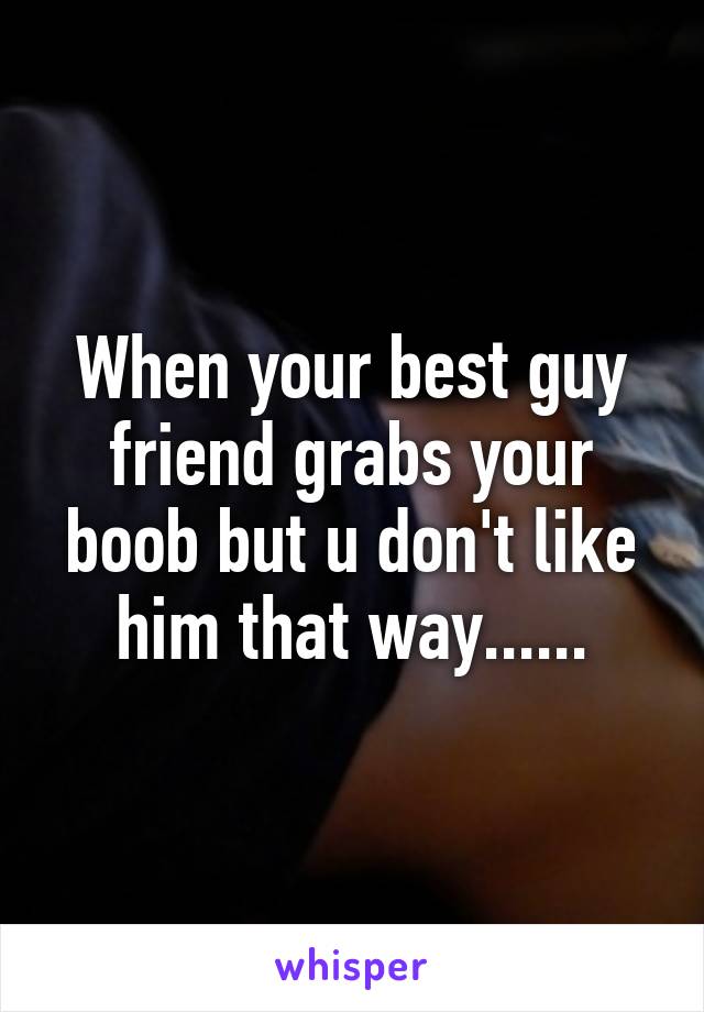 When your best guy friend grabs your boob but u don't like him that way......