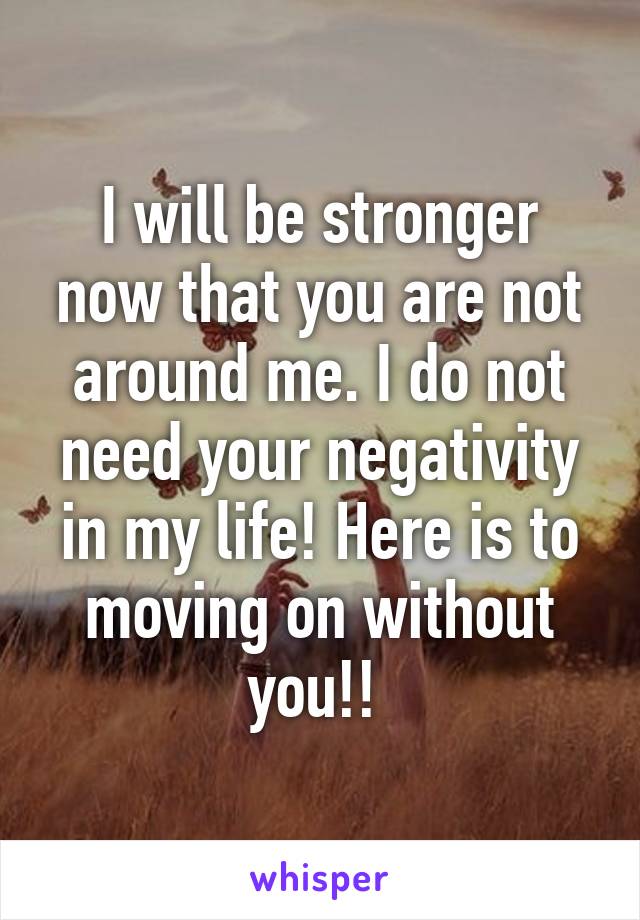 I will be stronger now that you are not around me. I do not need your negativity in my life! Here is to moving on without you!! 