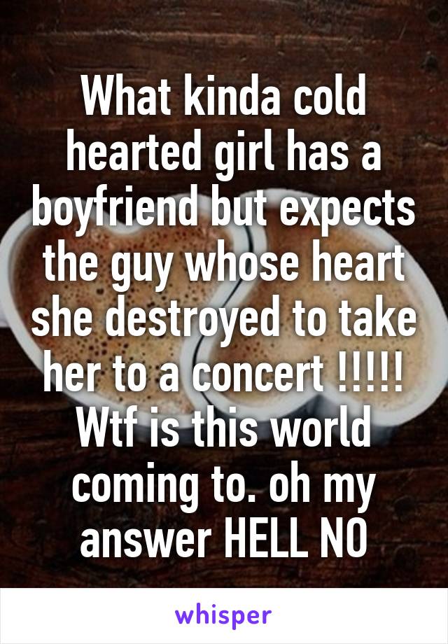 What kinda cold hearted girl has a boyfriend but expects the guy whose heart she destroyed to take her to a concert !!!!! Wtf is this world coming to. oh my answer HELL NO
