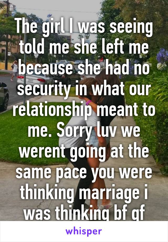 The girl I was seeing told me she left me because she had no security in what our relationship meant to me. Sorry luv we werent going at the same pace you were thinking marriage i was thinking bf gf