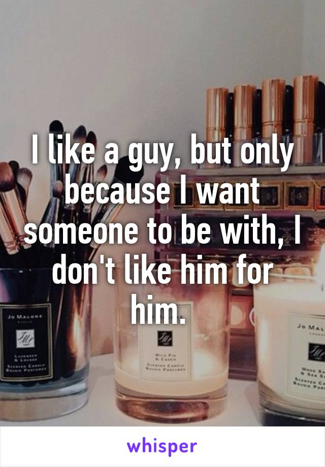 I like a guy, but only because I want someone to be with, I don't like him for him. 