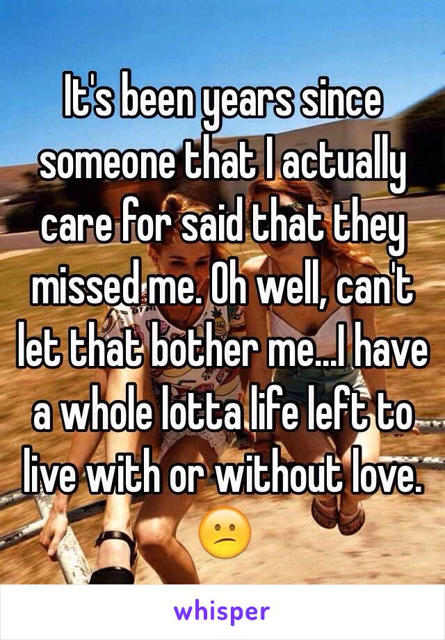 It's been years since someone that I actually care for said that they missed me. Oh well, can't let that bother me...I have a whole lotta life left to live with or without love. ðŸ˜•