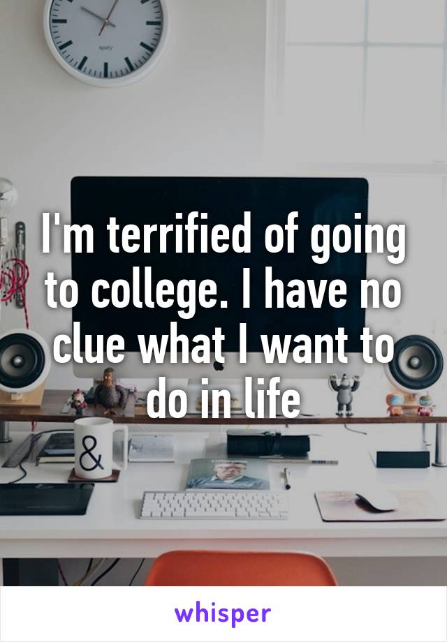 I'm terrified of going to college. I have no clue what I want to do in life