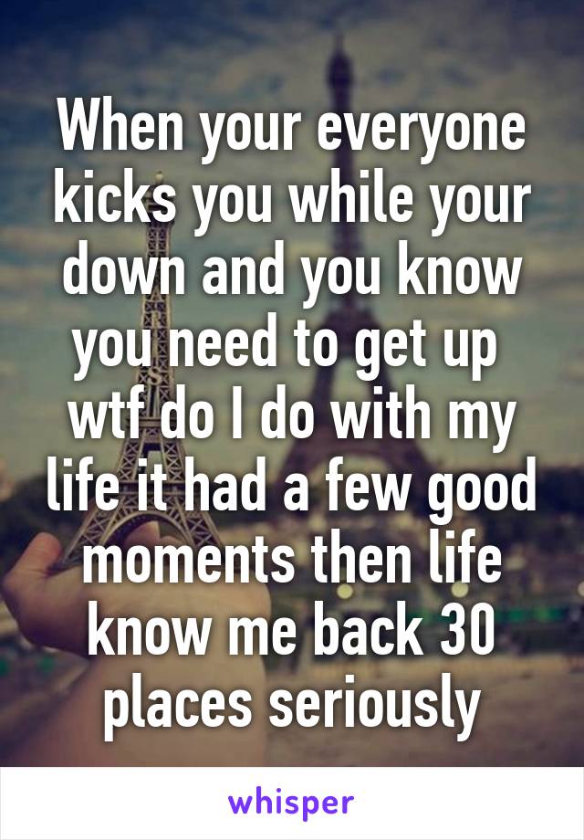 When your everyone kicks you while your down and you know you need to get up  wtf do I do with my life it had a few good moments then life know me back 30 places seriously