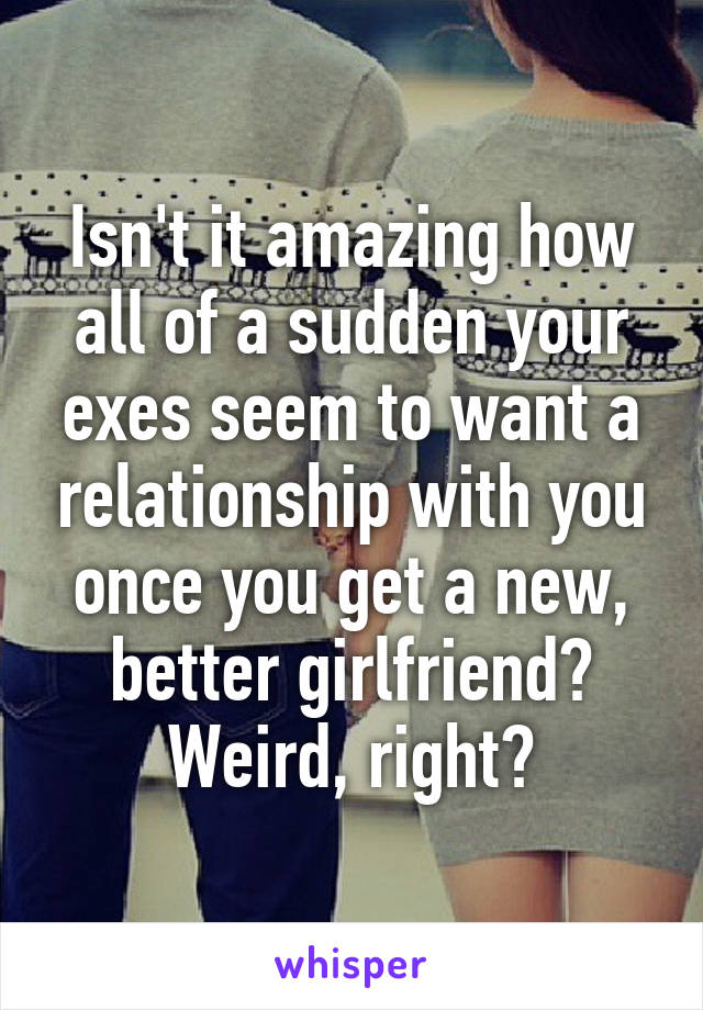Isn't it amazing how all of a sudden your exes seem to want a relationship with you once you get a new, better girlfriend? Weird, right?