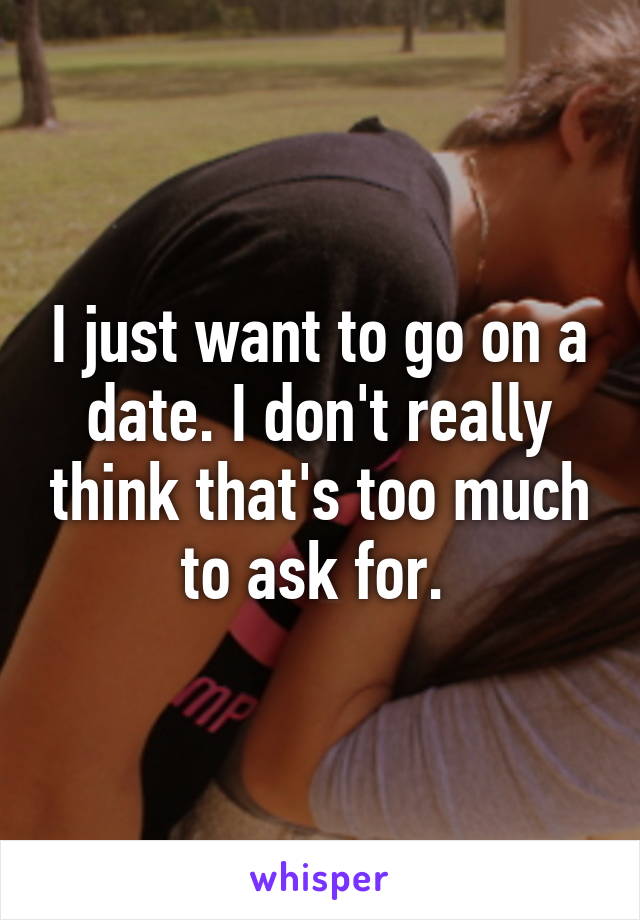I just want to go on a date. I don't really think that's too much to ask for. 