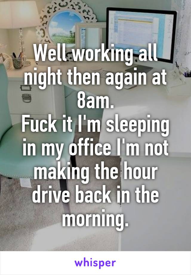 Well working all night then again at 8am.
Fuck it I'm sleeping in my office I'm not making the hour drive back in the morning.