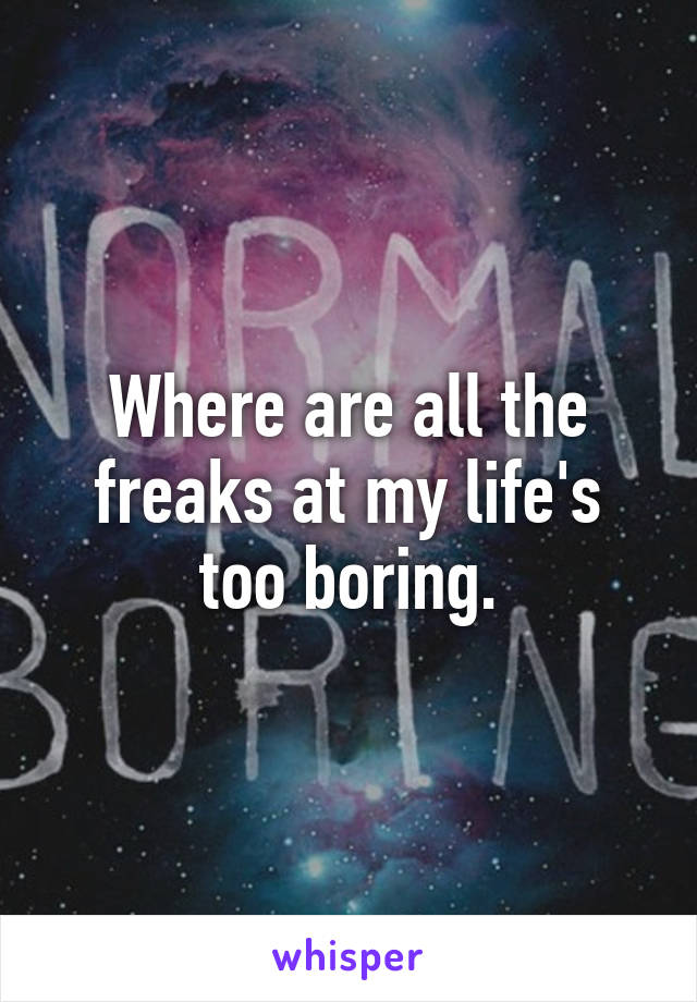Where are all the freaks at my life's too boring.