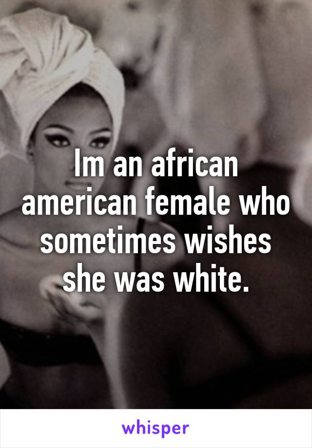 Im an african american female who sometimes wishes she was white.