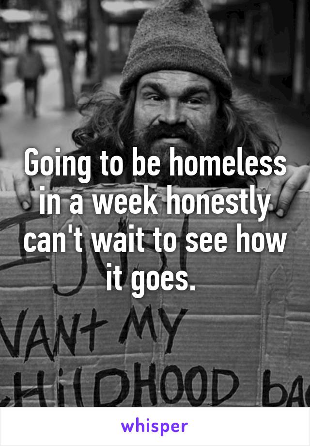 Going to be homeless in a week honestly can't wait to see how it goes. 