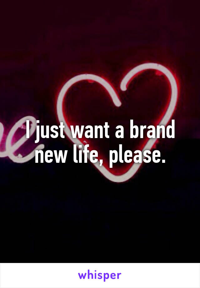 I just want a brand new life, please.