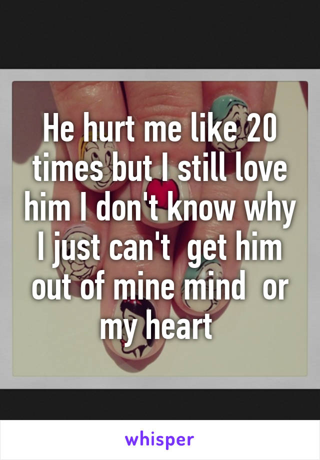 He hurt me like 20 times but I still love him I don't know why I just can't  get him out of mine mind  or my heart 