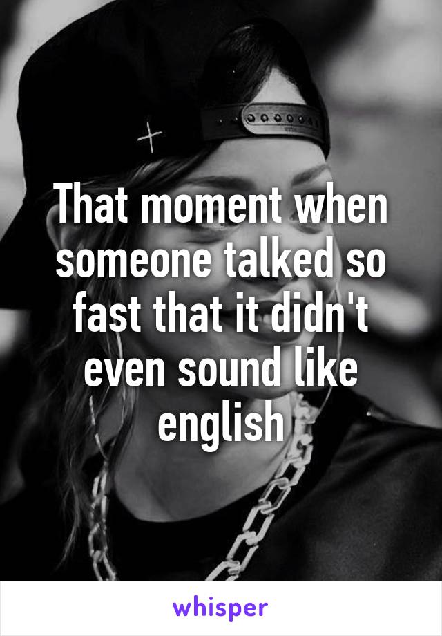 That moment when someone talked so fast that it didn't even sound like english