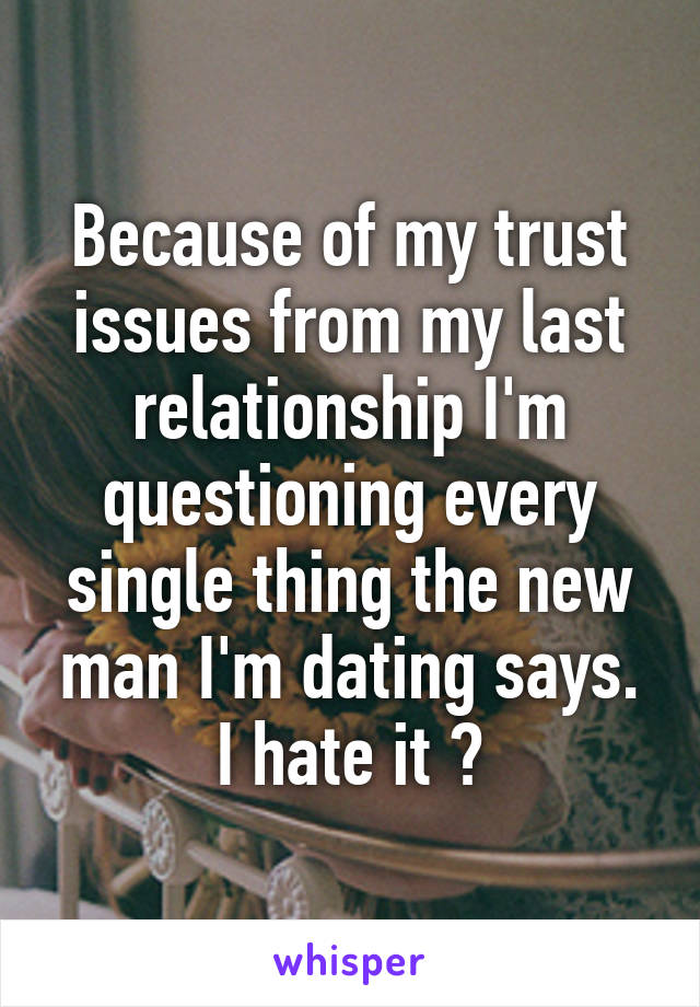 Because of my trust issues from my last relationship I'm questioning every single thing the new man I'm dating says. I hate it ðŸ˜¢