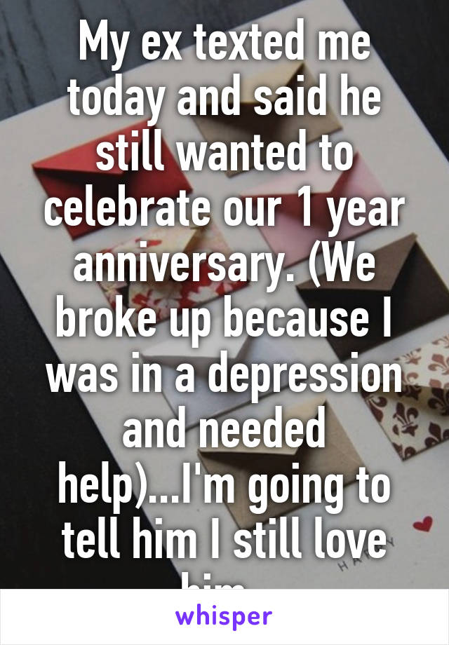 My ex texted me today and said he still wanted to celebrate our 1 year anniversary. (We broke up because I was in a depression and needed help)...I'm going to tell him I still love him. 