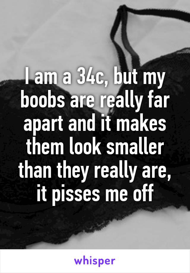 I am a 34c, but my boobs are really far apart and it makes them look smaller than they really are, it pisses me off