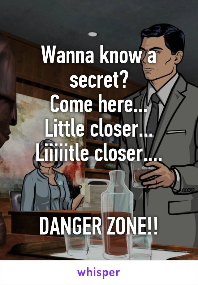 Wanna know a secret?
Come here...
Little closer...
Liiiiitle closer....


DANGER ZONE!!