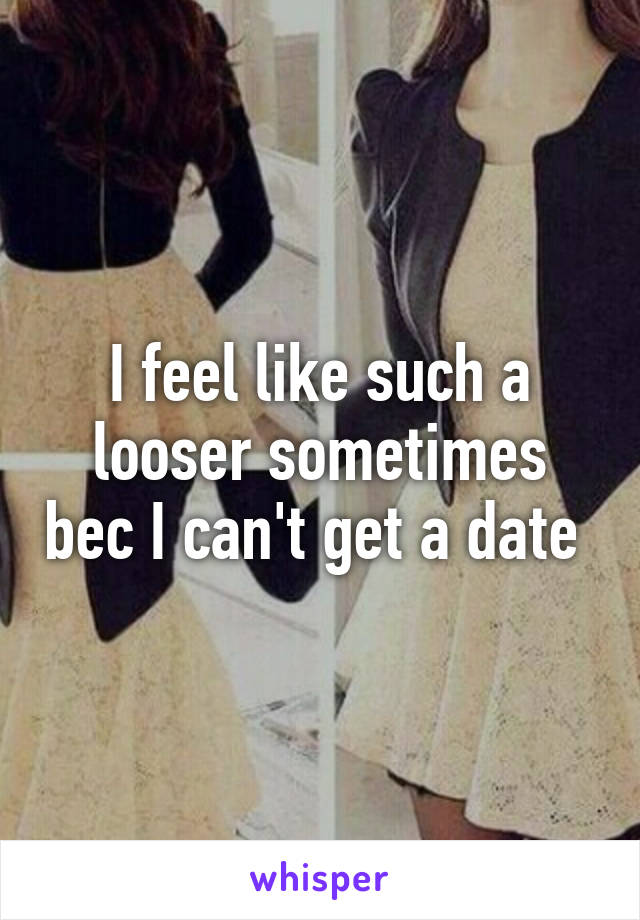 I feel like such a looser sometimes bec I can't get a date 