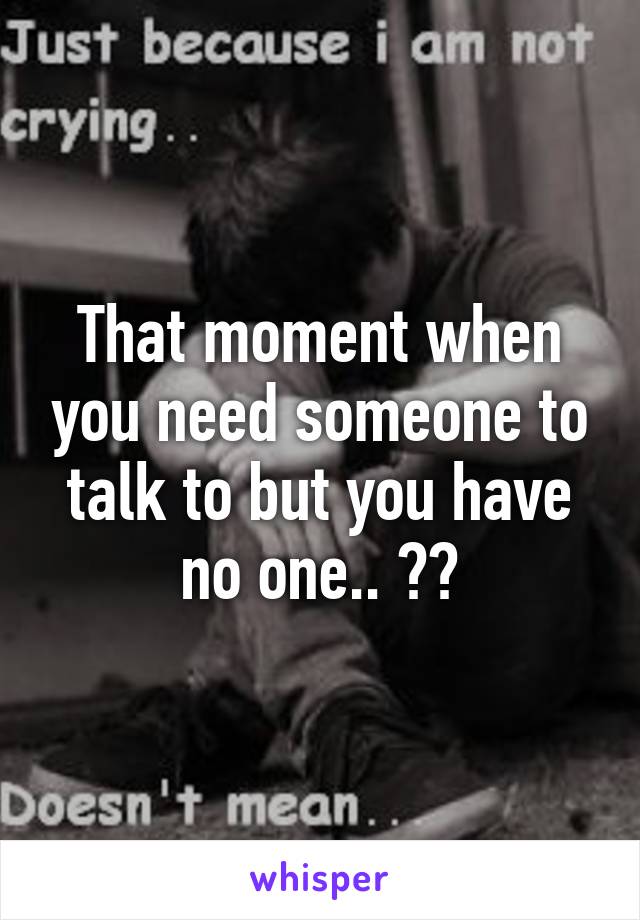 That moment when you need someone to talk to but you have no one.. ðŸ˜¢ðŸ˜”