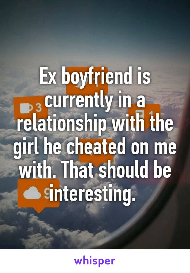 Ex boyfriend is currently in a relationship with the girl he cheated on me with. That should be interesting. 
