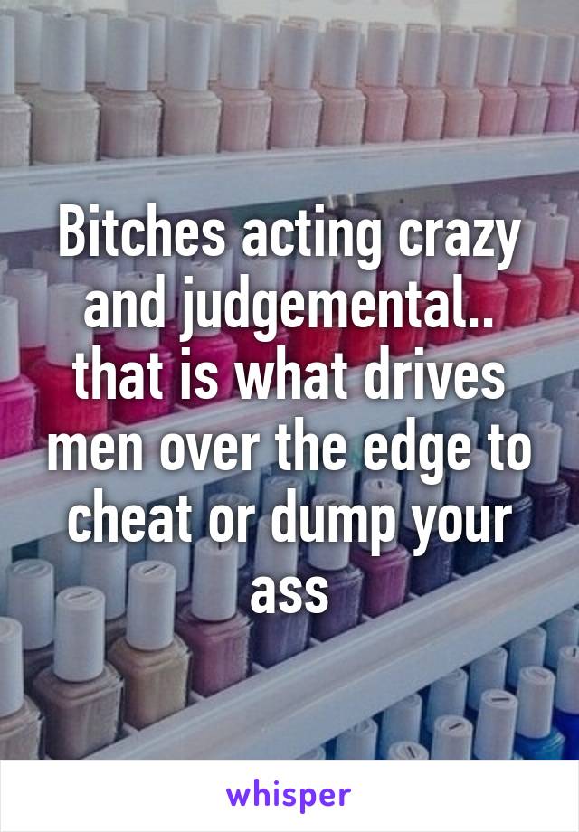 Bitches acting crazy and judgemental.. that is what drives men over the edge to cheat or dump your ass
