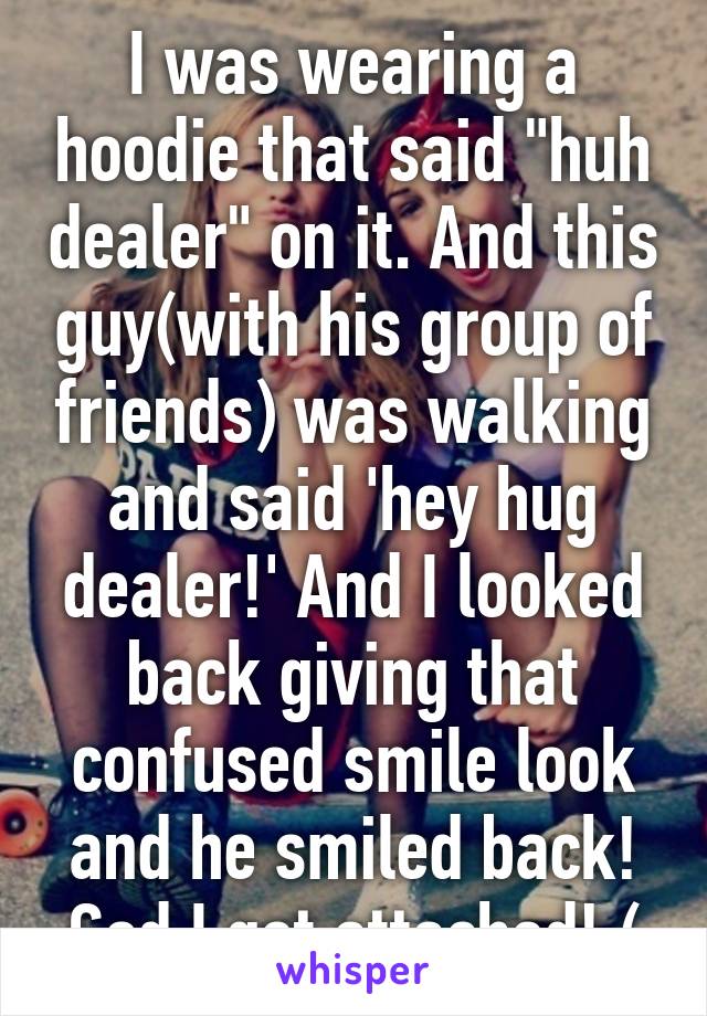 I was wearing a hoodie that said "huh dealer" on it. And this guy(with his group of friends) was walking and said 'hey hug dealer!' And I looked back giving that confused smile look and he smiled back! God I get attached!:(