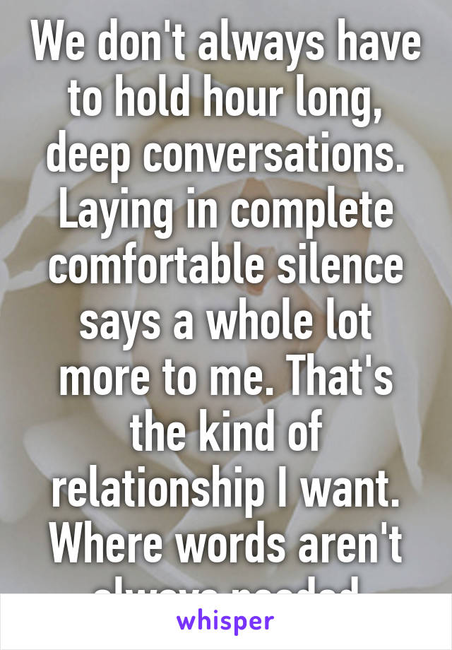 We don't always have to hold hour long, deep conversations. Laying in complete comfortable silence says a whole lot more to me. That's the kind of relationship I want. Where words aren't always needed