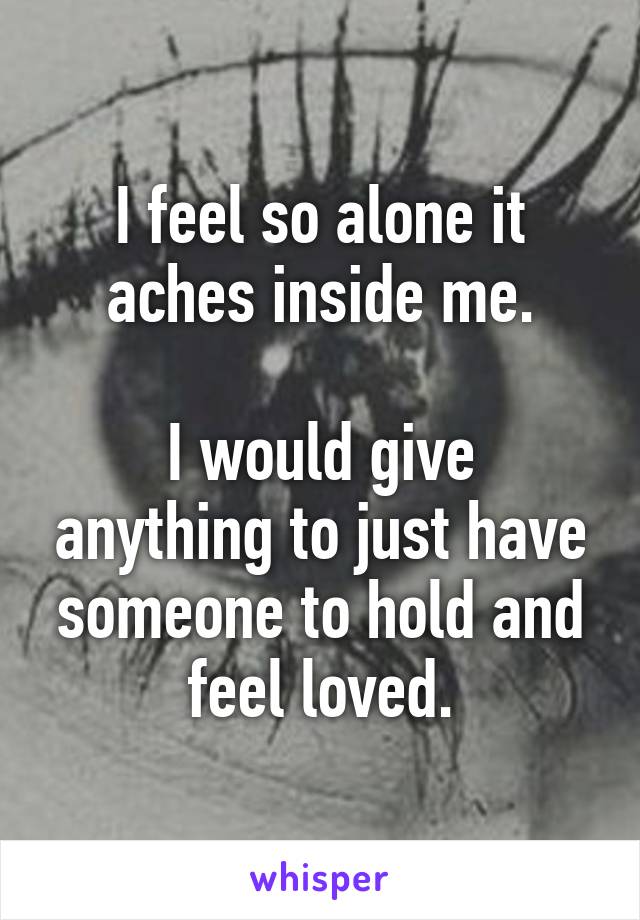 I feel so alone it aches inside me.

I would give anything to just have someone to hold and feel loved.