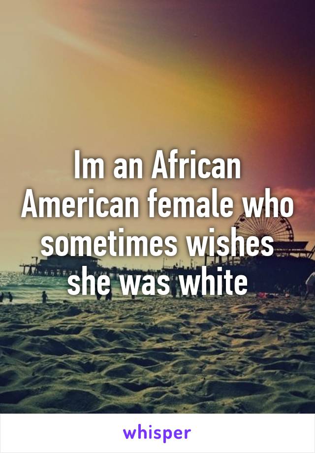 Im an African American female who sometimes wishes she was white