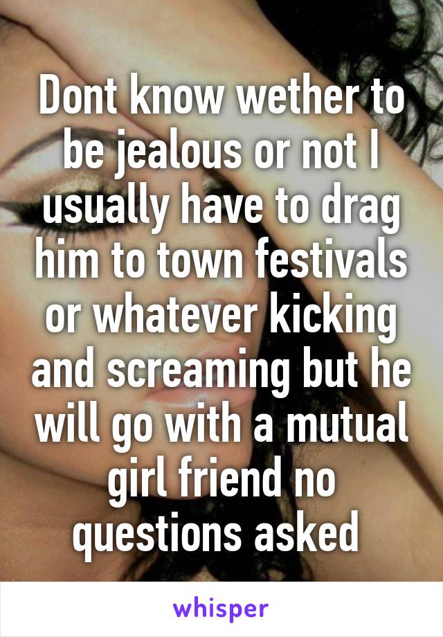 Dont know wether to be jealous or not I usually have to drag him to town festivals or whatever kicking and screaming but he will go with a mutual girl friend no questions asked 