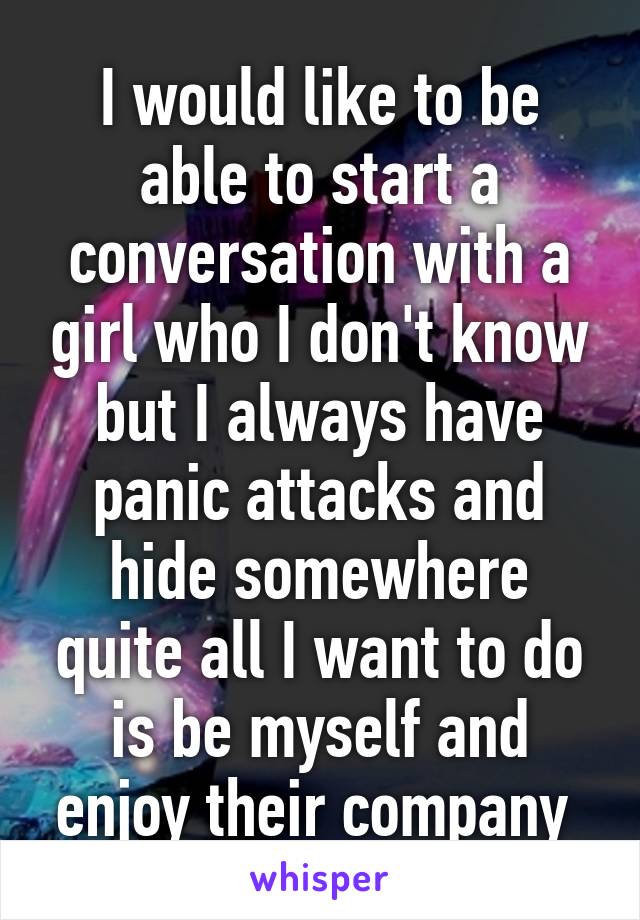 I would like to be able to start a conversation with a girl who I don't know but I always have panic attacks and hide somewhere quite all I want to do is be myself and enjoy their company 
