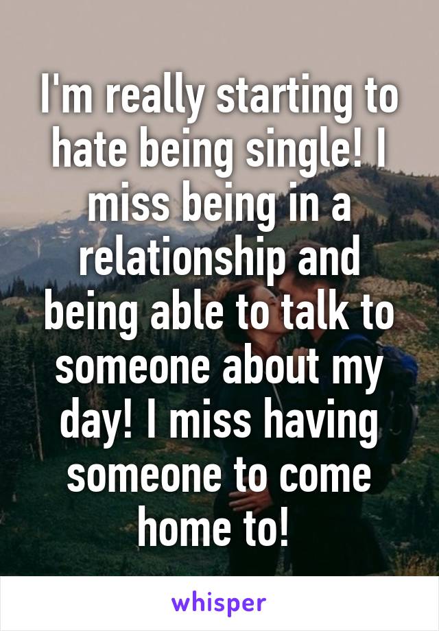 I'm really starting to hate being single! I miss being in a relationship and being able to talk to someone about my day! I miss having someone to come home to! 